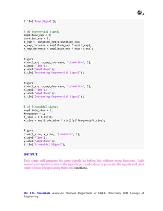 4
Dr. T.D. Shashikala Associate Professor Department of E&CE. University BDT College of
Engineering
title('Ramp Signal');
% d) Exponential signal
amplitude_exp = 2;
duration_exp = 5;
t_exp = -duration_exp:1:duration_exp;
x_exp_increase = amplitude_exp * exp(t_exp);
x_exp_decrease = amplitude_exp * exp(-t_exp);
figure;
stem(t_exp, x_exp_increase, 'LineWidth', 2);
xlabel('Time');
ylabel('Amplitude');
title('Increasing Exponential Signal');
figure;
stem(t_exp, x_exp_decrease, 'LineWidth', 2);
xlabel('Time');
ylabel('Amplitude');
title('Decreasing Exponential Signal');
% e) Sinusoidal signal
amplitude_sine = 3;
frequency = 1;
t_sine = 0:0.01:10;
x_sine = amplitude_sine * sin(2*pi*frequency*t_sine);
figure;
plot(t_sine, x_sine, 'LineWidth', 2);
xlabel('Time');
ylabel('Amplitude');
title('Sinusoidal Signal');
OUTPUT
This script will generate the same signals as before, but without using functions. Each
section corresponds to one of the signal types, and it directly generates the signals and plots
them without encapsulating them into functions.
 