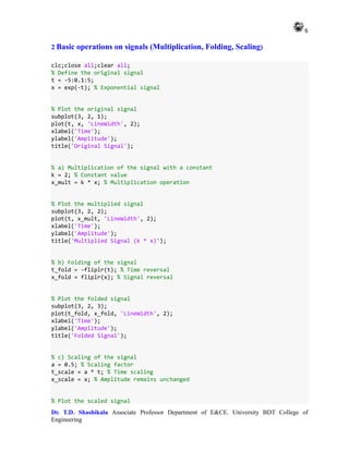 6
Dr. T.D. Shashikala Associate Professor Department of E&CE. University BDT College of
Engineering
2 Basic operations on signals (Multiplication, Folding, Scaling)
clc;close all;clear all;
% Define the original signal
t = -5:0.1:5;
x = exp(-t); % Exponential signal
% Plot the original signal
subplot(3, 2, 1);
plot(t, x, 'LineWidth', 2);
xlabel('Time');
ylabel('Amplitude');
title('Original Signal');
% a) Multiplication of the signal with a constant
k = 2; % Constant value
x_mult = k * x; % Multiplication operation
% Plot the multiplied signal
subplot(3, 2, 2);
plot(t, x_mult, 'LineWidth', 2);
xlabel('Time');
ylabel('Amplitude');
title('Multiplied Signal (k * x)');
% b) Folding of the signal
t_fold = -fliplr(t); % Time reversal
x_fold = fliplr(x); % Signal reversal
% Plot the folded signal
subplot(3, 2, 3);
plot(t_fold, x_fold, 'LineWidth', 2);
xlabel('Time');
ylabel('Amplitude');
title('Folded Signal');
% c) Scaling of the signal
a = 0.5; % Scaling factor
t_scale = a * t; % Time scaling
x_scale = x; % Amplitude remains unchanged
% Plot the scaled signal
 