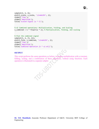 7
Dr. T.D. Shashikala Associate Professor Department of E&CE. University BDT College of
Engineering
subplot(3, 2, 4);
plot(t_scale, x_scale, 'LineWidth', 2);
xlabel('Time');
ylabel('Amplitude');
title('Scaled Signal (a * t)');
% d) Combined operations: Multiplication, Folding, and Scaling
x_combined = k * fliplr(a * x); % Multiplication, folding, and scaling
% Plot the combined signal
subplot(3, 2, [5, 6]);
plot(t_fold, x_combined, 'LineWidth', 2);
xlabel('Time');
ylabel('Amplitude');
title('Combined Operation (k * x(-at))');
OUTPUT
This script performs the same operations as before, including multiplication with a constant,
folding, scaling, and a combination of these operations, without using functions. Each
operation is illustrated in a separate subplot
 