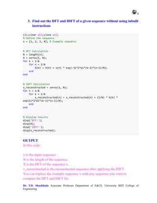 9
Dr. T.D. Shashikala Associate Professor Department of E&CE. University BDT College of
Engineering
3. Find out the DFT and IDFT of a given sequence without using inbuilt
instructions
clc;clear all;close all;
% Define the sequence
x = [1, 2, 3, 4]; % Example sequence
% DFT Calculation
N = length(x);
X = zeros(1, N);
for k = 1:N
for n = 1:N
X(k) = X(k) + x(n) * exp(-1i*2*pi*(k-1)*(n-1)/N);
end
end
% IDFT Calculation
x_reconstructed = zeros(1, N);
for n = 1:N
for k = 1:N
x_reconstructed(n) = x_reconstructed(n) + (1/N) * X(k) *
exp(1i*2*pi*(k-1)*(n-1)/N);
end
end
% Display results
disp('DFT:');
disp(X);
disp('IDFT:');
disp(x_reconstructed);
OUTPUT
In this code:
x is the input sequence.
N is the length of the sequence.
X is the DFT of the sequence x.
x_reconstructed is the reconstructed sequence after applying the IDFT.
You can replace the example sequence x with any sequence you want to
compute the DFT and IDFT for.
 