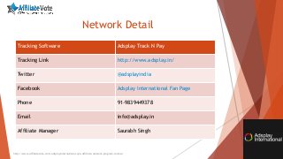 Network Detail
Tracking Software Adsplay Track N Pay
Tracking Link http://www.adsplay.in/
Twitter @adsplayindia
Facebook Adsplay International Fan Page
Phone 91-9839449378
Email info@adsplay.in
Affiliate Manager Saurabh Singh
http://www.affiliatevote.com/adsplayinternational-cpa-affiliate-network-program-review/
 