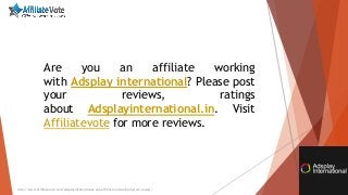 http://www.affiliatevote.com/adsplayinternational-cpa-affiliate-network-program-review/
Are you an affiliate working
with Adsplay international? Please post
your reviews, ratings
about Adsplayinternational.in. Visit
Affiliatevote for more reviews.
 