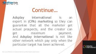 Continue…
Adsplay international is an
expert in (CPA) marketing so they can
guarantee that all the marketer get
actual prospects, and the creator can
get maximum payment.
And Adsplay international is not like
other network which pay only when the
particular target has been achieved.
http://www.affiliatevote.com/adsplayinternational-cpa-affiliate-network-program-review/
 