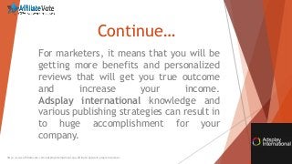 Continue…
For marketers, it means that you will be
getting more benefits and personalized
reviews that will get you true outcome
and increase your income.
Adsplay international knowledge and
various publishing strategies can result in
to huge accomplishment for your
company.
http://www.affiliatevote.com/adsplayinternational-cpa-affiliate-network-program-review/
 