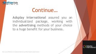 Continue…
Adsplay international assured you an
individualized package, working with
the advertising methods of your choice
to a huge benefit for your business.
http://www.affiliatevote.com/adsplayinternational-cpa-affiliate-network-program-review/
 