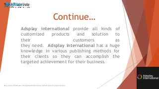 Continue…
Adsplay international provide all kinds of
customized products and solution to
their customers as
they need. Adsplay international has a huge
knowledge in various publishing methods for
their clients so they can accomplish the
targeted achievement for their business.
http://www.affiliatevote.com/adsplayinternational-cpa-affiliate-network-program-review/
 