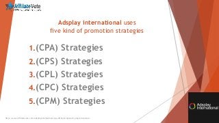 Adsplay international uses
five kind of promotion strategies
http://www.affiliatevote.com/adsplayinternational-cpa-affiliate-network-program-review/
1.(CPA) Strategies
2.(CPS) Strategies
3.(CPL) Strategies
4.(CPC) Strategies
5.(CPM) Strategies
 