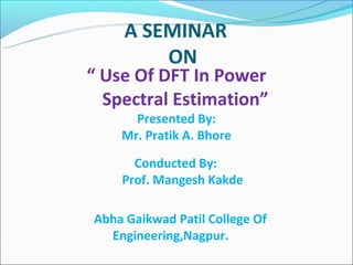  
                                                  A SEMINAR  
                                                      ON
                                      “ Use Of DFT In Power
                                          Spectral Estimation”
                                                 Presented By:
                                               Mr. Pratik A. Bhore
                                           
                                          Conducted By:
                                      Prof. Mangesh Kakde

                             Abha Gaikwad Patil College Of
                                   Engineering,Nagpur.
 