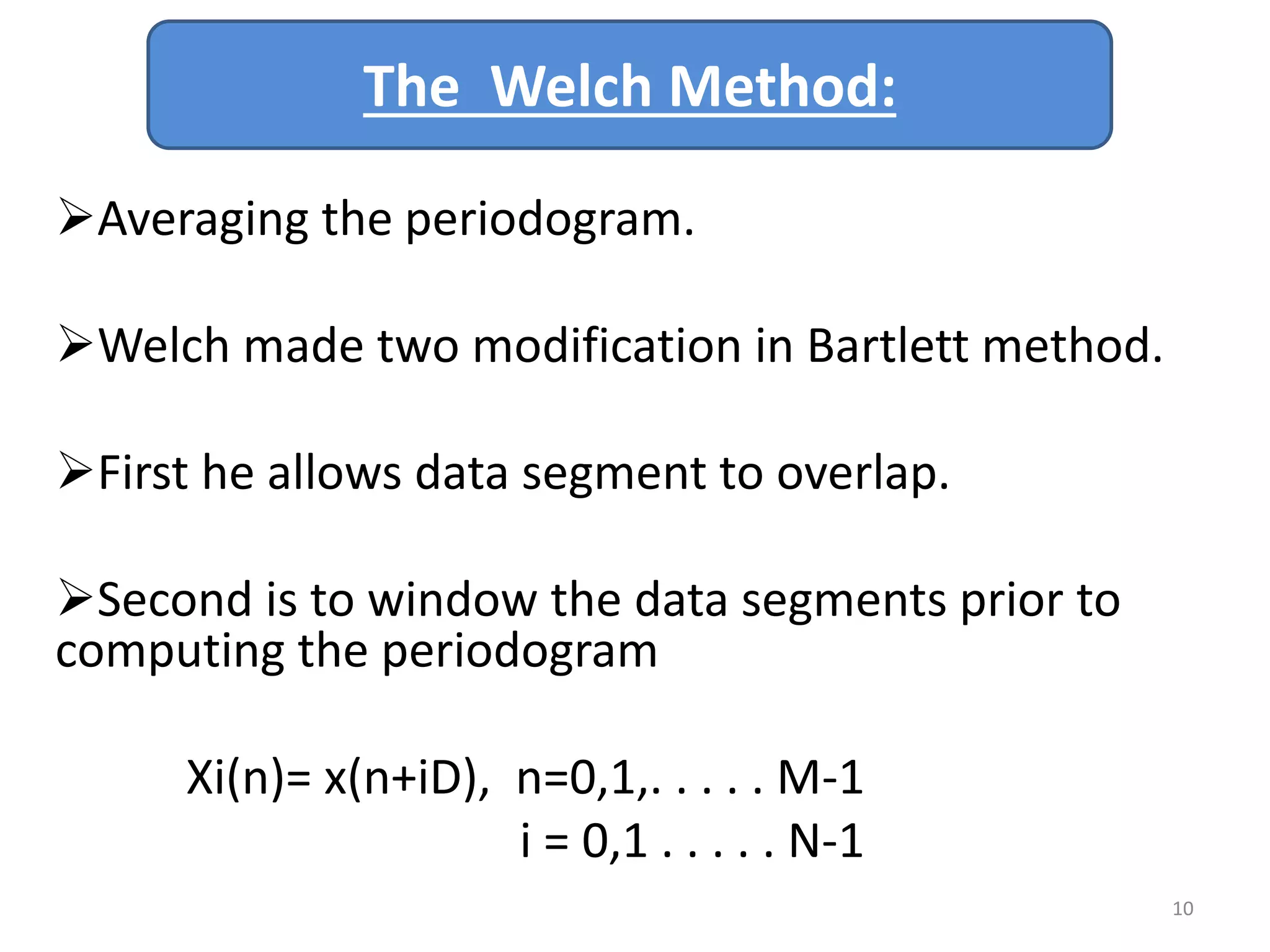 The Welch Method: 
Averaging the periodogram. 
Welch made two modification in Bartlett method. 
First he allows data segment to overlap. 
Second is to window the data segments prior to 
computing the periodogram 
Xi(n)= x(n+iD), n=0,1,. . . . . M-1 
i = 0,1 . . . . . N-1 
10 
 