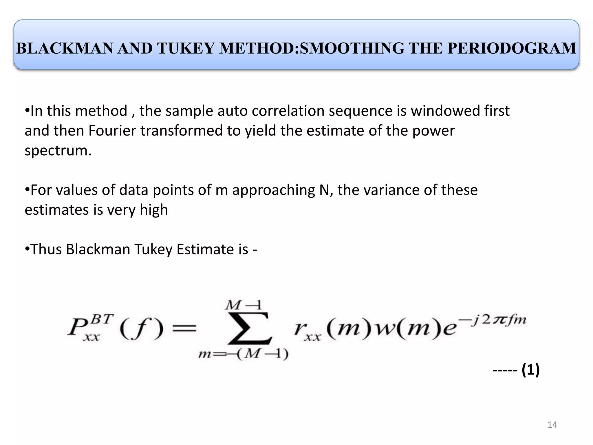 BLACKMAN AND TUKEY METHOD:SMOOTHING THE PERIODOGRAM 
•In this method , the sample auto correlation sequence is windowed first 
and then Fourier transformed to yield the estimate of the power 
spectrum. 
•For values of data points of m approaching N, the variance of these 
estimates is very high 
•Thus Blackman Tukey Estimate is - 
----- (1) 
14 
 