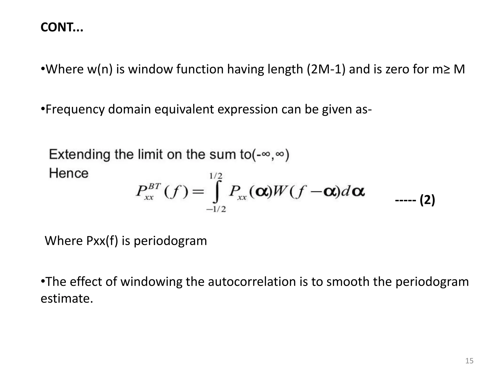 CONT... 
•Where w(n) is window function having length (2M-1) and is zero for m≥ M 
•Frequency domain equivalent expression can be given as- 
Where Pxx(f) is periodogram 
----- (2) 
•The effect of windowing the autocorrelation is to smooth the periodogram 
estimate. 
15 
 
