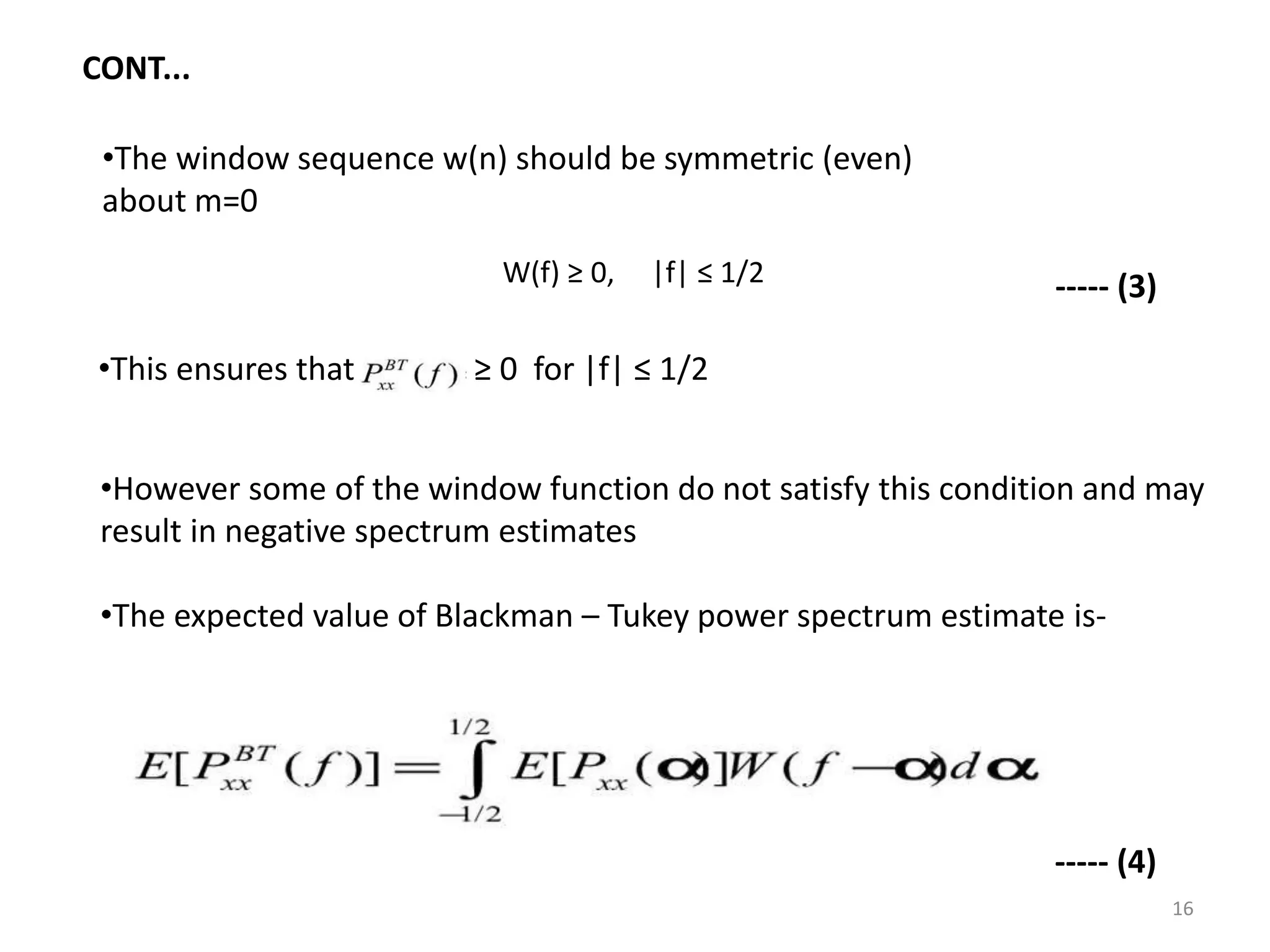 CONT... 
•The window sequence w(n) should be symmetric (even) 
about m=0 
W(f) ≥ 0, |f| ≤ 1/2 
•This ensures that ≥ 0 for |f| ≤ 1/2 
----- (3) 
•However some of the window function do not satisfy this condition and may 
result in negative spectrum estimates 
•The expected value of Blackman – Tukey power spectrum estimate is- 
----- (4) 
16 
 