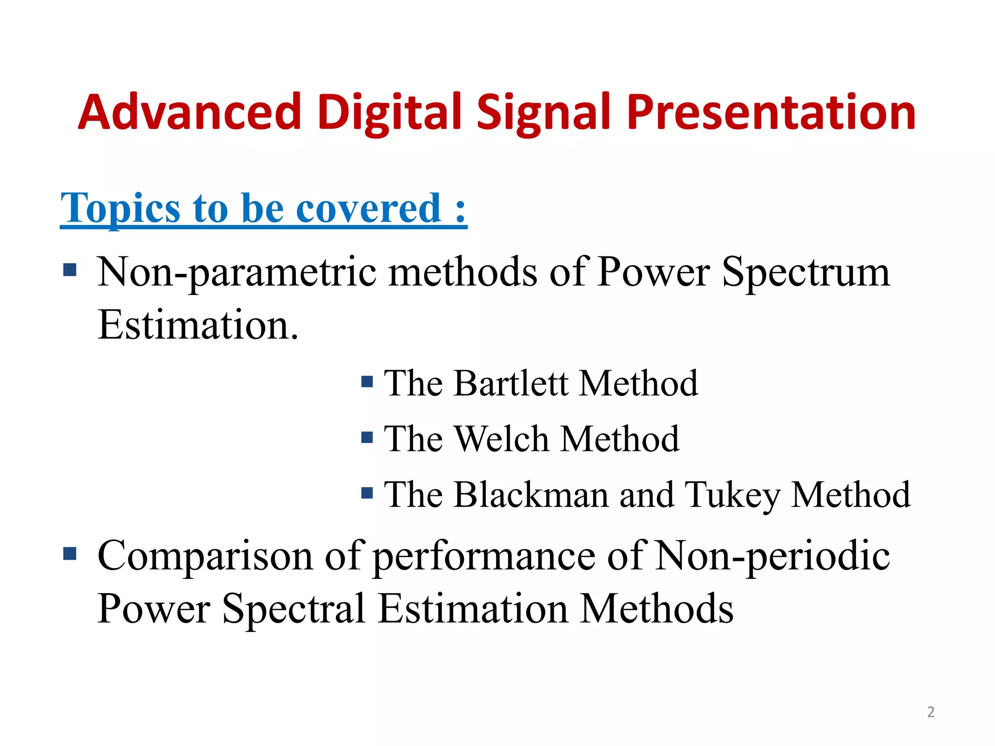 Advanced Digital Signal Presentation 
Topics to be covered : 
 Non-parametric methods of Power Spectrum 
Estimation. 
 The Bartlett Method 
 The Welch Method 
 The Blackman and Tukey Method 
 Comparison of performance of Non-periodic 
Power Spectral Estimation Methods 
2 
 