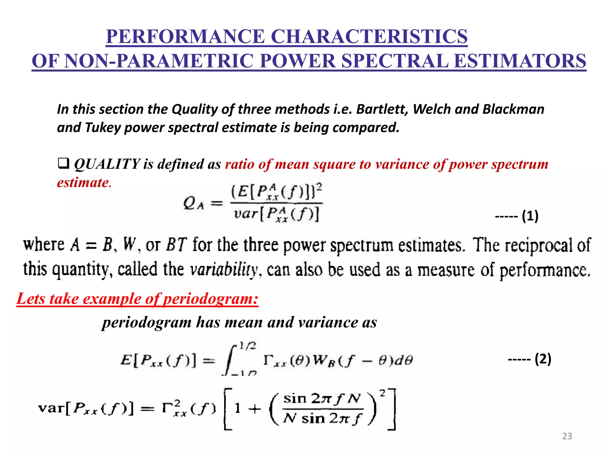 PERFORMANCE CHARACTERISTICS 
OF NON-PARAMETRIC POWER SPECTRAL ESTIMATORS 
In this section the Quality of three methods i.e. Bartlett, Welch and Blackman 
and Tukey power spectral estimate is being compared. 
 QUALITY is defined as ratio of mean square to variance of power spectrum 
estimate. 
Lets take example of periodogram: 
periodogram has mean and variance as 
----- (1) 
----- (2) 
23 
 