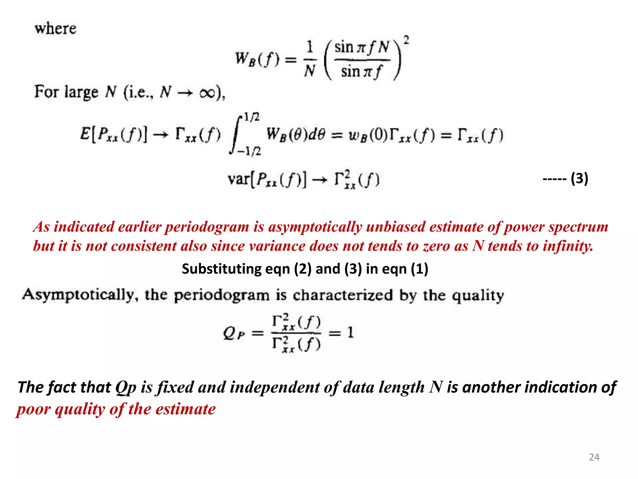 ----- (3) 
As indicated earlier periodogram is asymptotically unbiased estimate of power spectrum 
but it is not consistent also since variance does not tends to zero as N tends to infinity. 
Substituting eqn (2) and (3) in eqn (1) 
The fact that Qp is fixed and independent of data length N is another indication of 
poor quality of the estimate 
24 
 