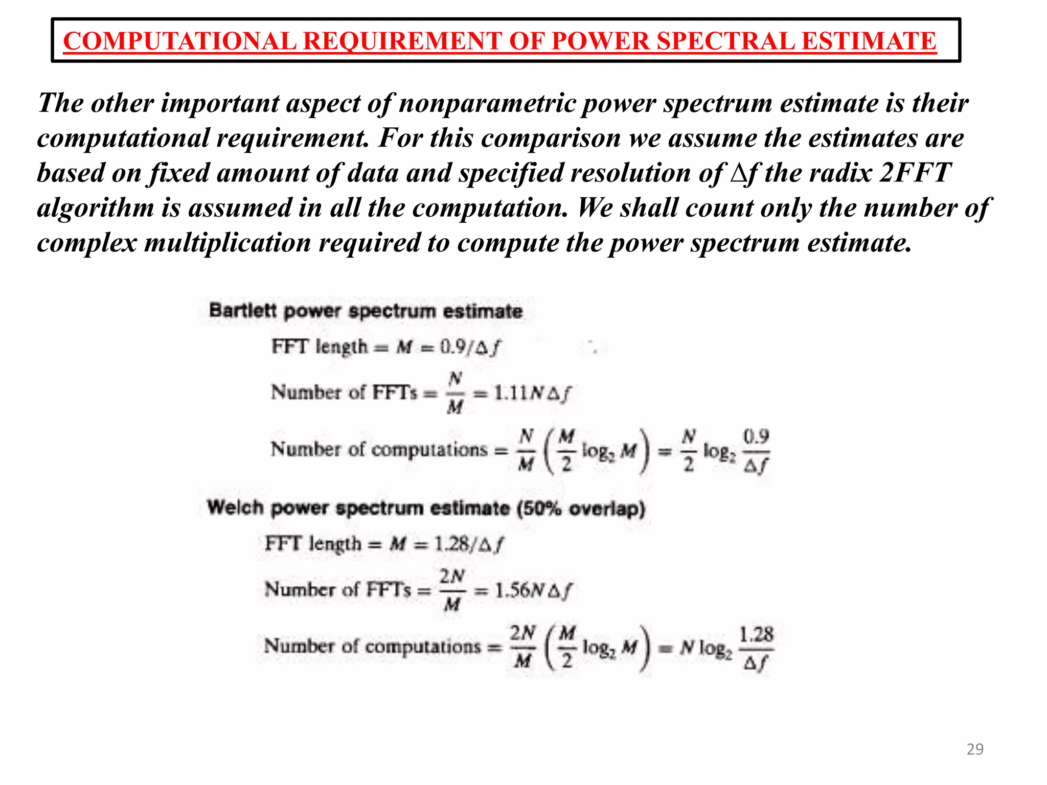 COMPUTATIONAL REQUIREMENT OF POWER SPECTRAL ESTIMATE 
The other important aspect of nonparametric power spectrum estimate is their 
computational requirement. For this comparison we assume the estimates are 
based on fixed amount of data and specified resolution of Δf the radix 2FFT 
algorithm is assumed in all the computation. We shall count only the number of 
complex multiplication required to compute the power spectrum estimate. 
29 
 