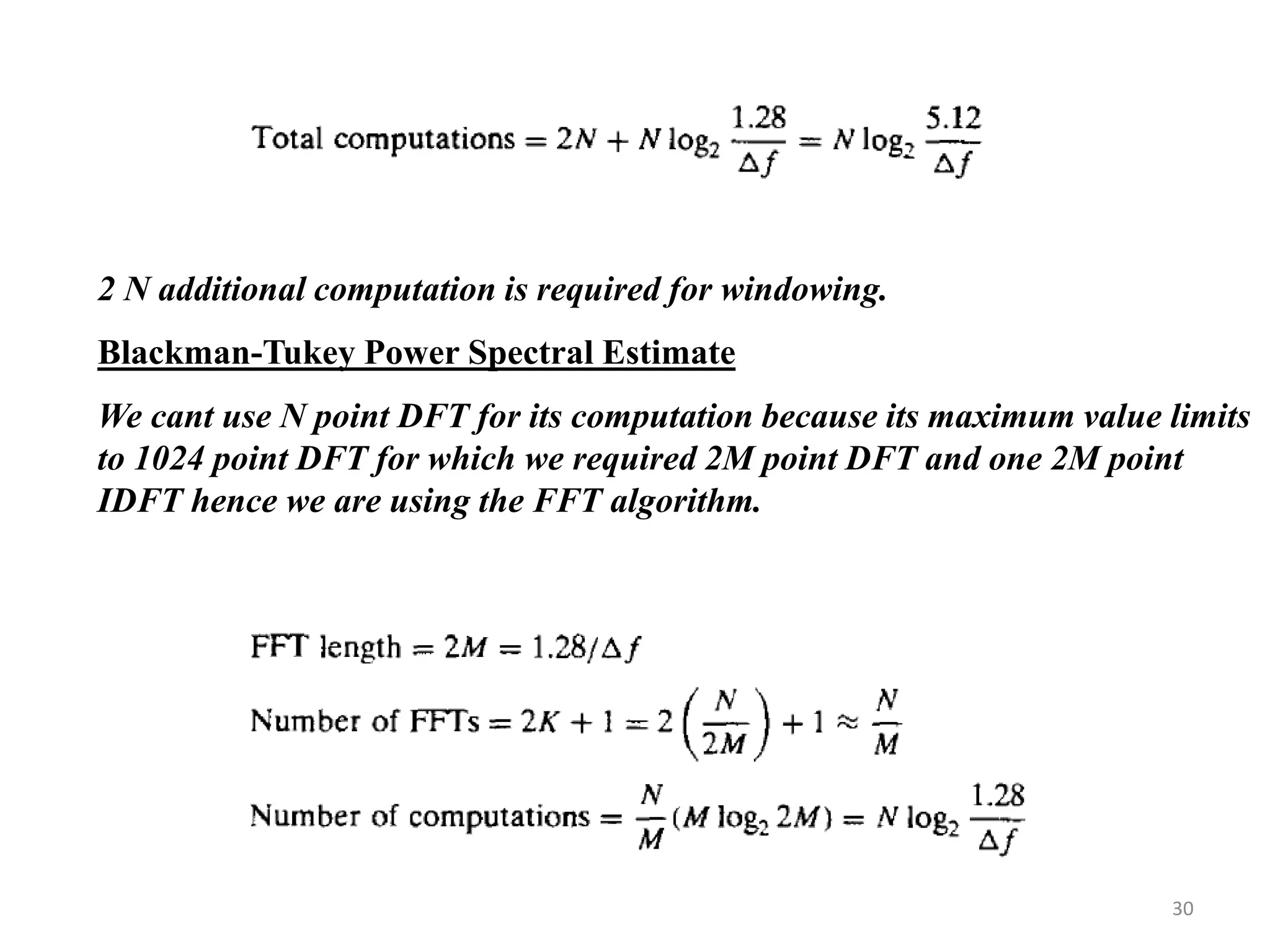 2 N additional computation is required for windowing. 
Blackman-Tukey Power Spectral Estimate 
We cant use N point DFT for its computation because its maximum value limits 
to 1024 point DFT for which we required 2M point DFT and one 2M point 
IDFT hence we are using the FFT algorithm. 
30 
 