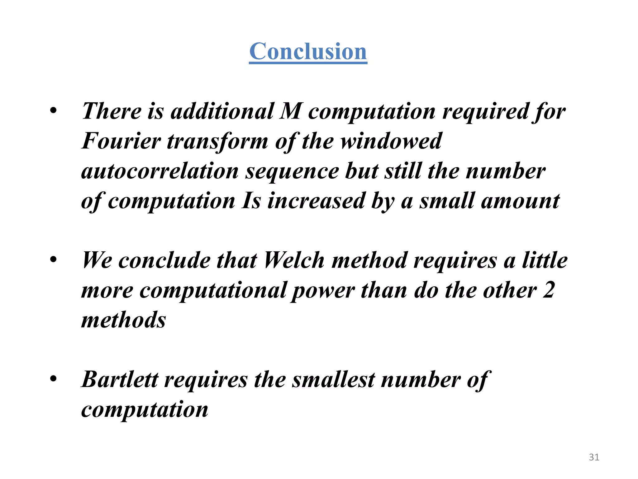 Conclusion 
• There is additional M computation required for 
Fourier transform of the windowed 
autocorrelation sequence but still the number 
of computation Is increased by a small amount 
• We conclude that Welch method requires a little 
more computational power than do the other 2 
methods 
• Bartlett requires the smallest number of 
computation 
31 
 