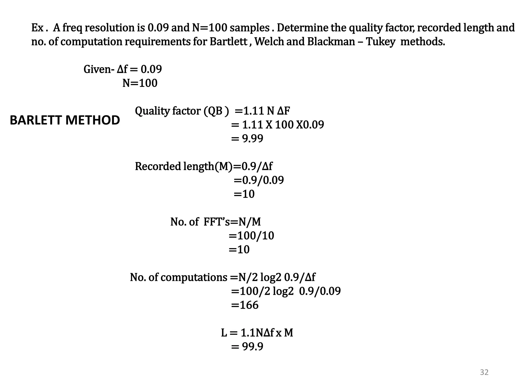 Ex.. A freq resolution is 0.09 and N=100 samples . Determine the quality factor, recorded length and 
no. of computation requirements for Bartlett , Welch and Blackman – Tukey methods. 
32 
Solution:- Given- Δf = 0.09 
N=100 
1] Barlett method:- 
Quality factor (QB ) =1.11 N ΔF 
= 1.11 X 100 X0.09 
= 9.99 
Recorded length(M)=0.9/Δf 
=0.9/0.09 
=10 
No. of FFT’s=N/M 
=100/10 
=10 
No. of computations =N/2 log2 0.9/Δf 
=100/2 log2 0.9/0.09 
=166 
L = 1.1NΔf x M 
= 99.9 
BARLETT METHOD 
 