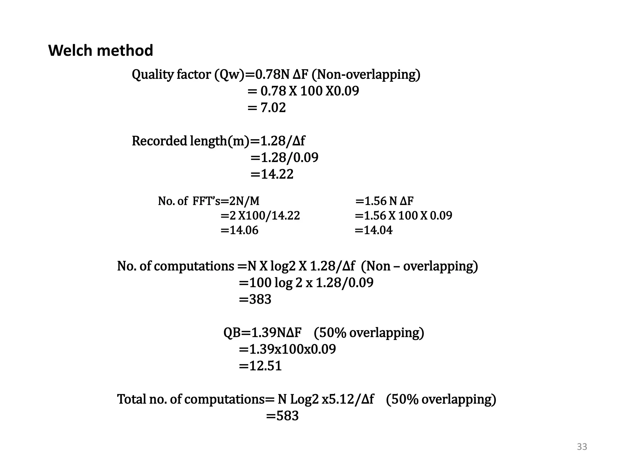 33 
2] Welch method :- 
Quality factor (Qw)=0.78N ΔF (Non-overlapping) 
= 0.78 X 100 X0.09 
= 7.02 
Recorded length(m)=1.28/Δf 
=1.28/0.09 
=14.22 
No. of FFT’s=2N/M OR =1.56 N ΔF 
=2 X100/14.22 =1.56 X 100 X 0.09 
=14.06 =14.04 
No. of computations =N X log2 X 1.28/Δf (Non – overlapping) 
=100 log 2 x 1.28/0.09 
=383 
QB=1.39NΔF (50% overlapping) 
=1.39x100x0.09 
=12.51 
Total no. of computations= N Log2 x5.12/Δf (50% overlapping) 
=583 
Welch method 
 