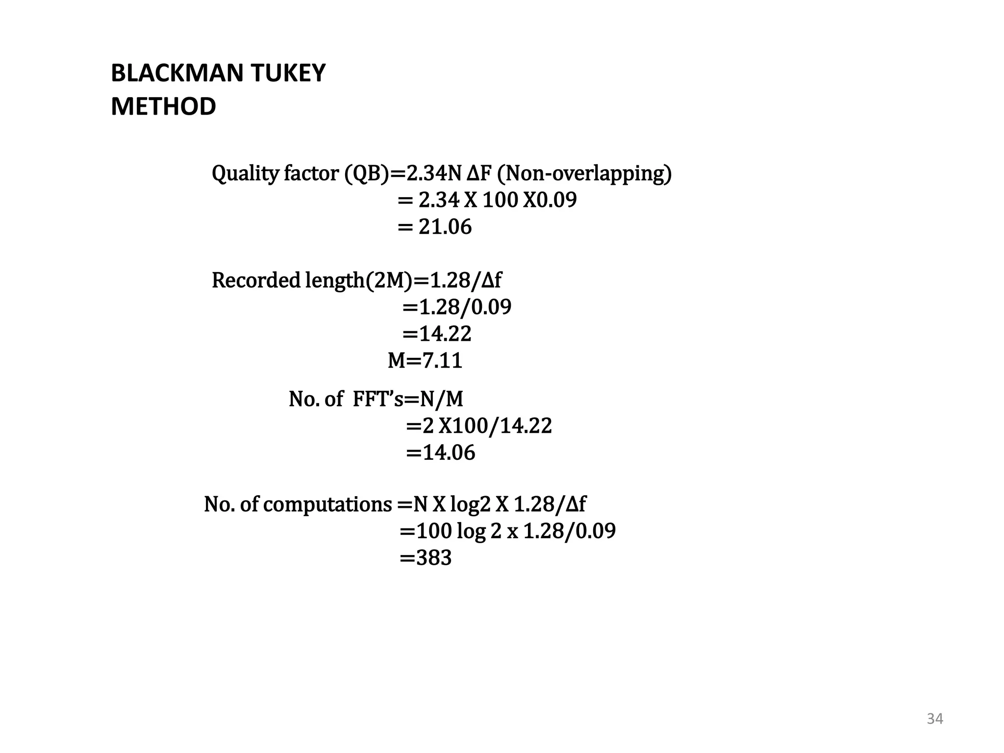 34 
3]Blackman- Tukey method :- 
Quality factor (QB)=2.34N ΔF (Non-overlapping) 
= 2.34 X 100 X0.09 
= 21.06 
Recorded length(2M)=1.28/Δf 
=1.28/0.09 
=14.22 
M=7.11 
No. of FFT’s=N/M 
=2 X100/14.22 
=14.06 
No. of computations =N X log2 X 1.28/Δf 
=100 log 2 x 1.28/0.09 
=383 
BLACKMAN TUKEY 
METHOD 
 