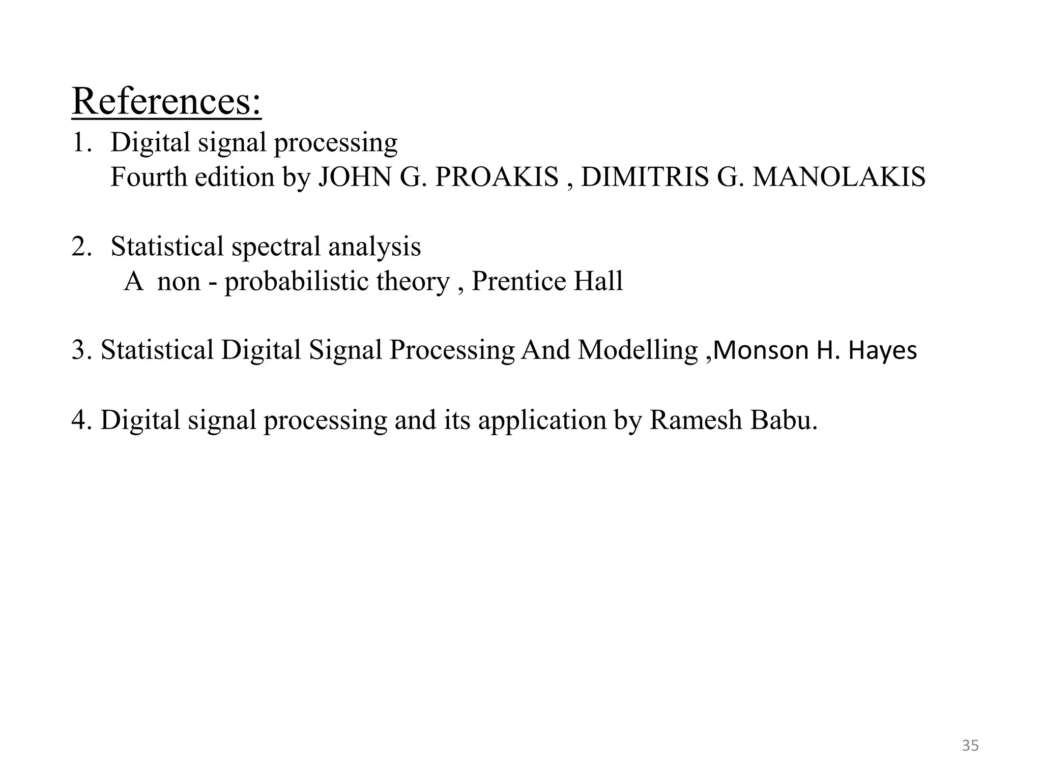 References: 
1. Digital signal processing 
Fourth edition by JOHN G. PROAKIS , DIMITRIS G. MANOLAKIS 
2. Statistical spectral analysis 
A non - probabilistic theory , Prentice Hall 
3. Statistical Digital Signal Processing And Modelling ,Monson H. Hayes 
4. Digital signal processing and its application by Ramesh Babu. 
35 
 