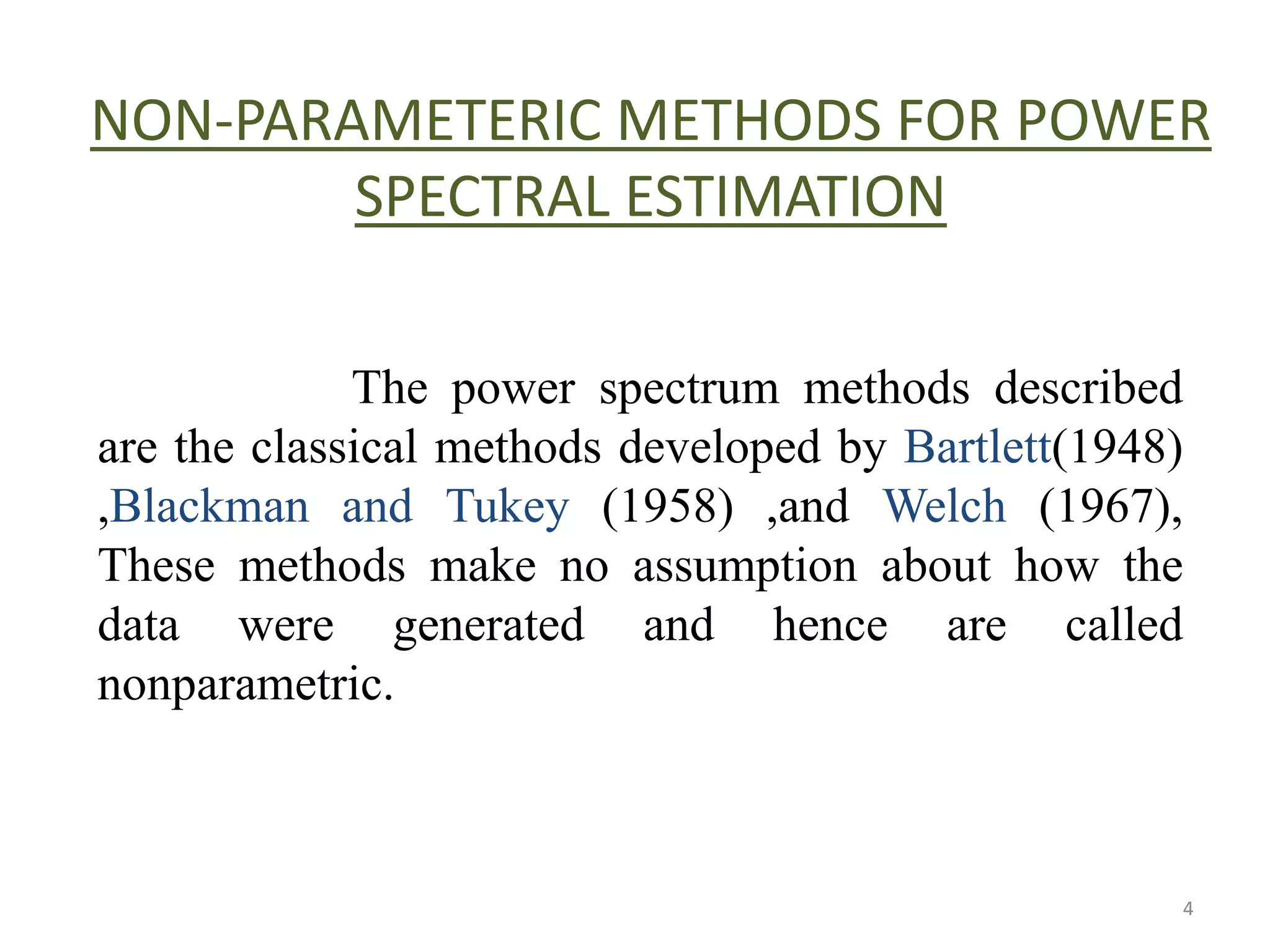 NON-PARAMETERIC METHODS FOR POWER 
SPECTRAL ESTIMATION 
The power spectrum methods described 
are the classical methods developed by Bartlett(1948) 
,Blackman and Tukey (1958) ,and Welch (1967), 
These methods make no assumption about how the 
data were generated and hence are called 
nonparametric. 
4 
 