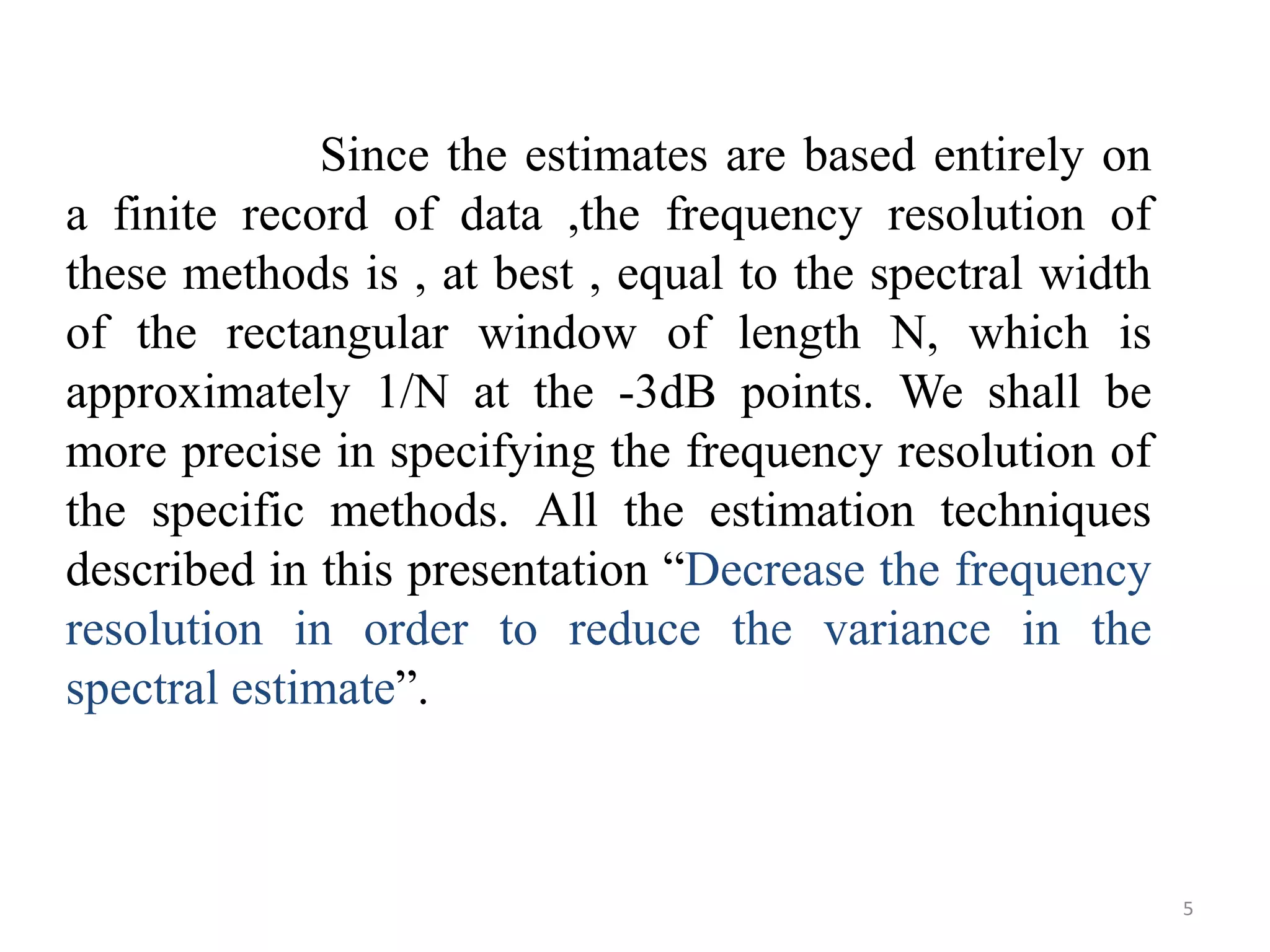 Since the estimates are based entirely on 
a finite record of data ,the frequency resolution of 
these methods is , at best , equal to the spectral width 
of the rectangular window of length N, which is 
approximately 1/N at the -3dB points. We shall be 
more precise in specifying the frequency resolution of 
the specific methods. All the estimation techniques 
described in this presentation “Decrease the frequency 
resolution in order to reduce the variance in the 
spectral estimate”. 
5 
 