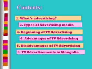 1. What’s advertising?

 2. Types of Advertising media

3. Beginning of TV Advertising

  4. Advantages of TV Advertising

5. Disadvantages of TV Advertising

6. TV Advertisements in Mongolia
 