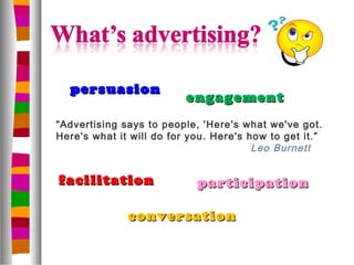 persuasion
                          engagement
“Advertising says to people, 'Here's what we've got.
Here's what it will do for you. Here's how to get it.”
                                        Leo Burnett


facilitation                participation

              conversation
 