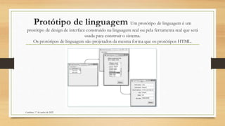 Protótipo de linguagem Um protótipo de linguagem é um
protótipo de design de interface construído na linguagem real ou pela ferramenta real que será
usada para construir o sistema.
Os protótipos de linguagem são projetados da mesma forma que os protótipos HTML.
Cambine, 17 de junho de 2022
 