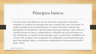 Princípios básicos
• Uma das coisas mais difíceis de usar um sistema de computador é aprender a
manipular os controles de navegação para que o sistema faça o que você deseja. Os
analistas geralmente devem presumir que os usuários não leram o manual, não
participaram do treinamento e não têm ajuda externa prontamente à mão. Todos os
controles devem ser claros e compreensíveis e colocados em um local intuitivo na
tela. Idealmente, os controles devem antecipar o que o usuário fará e simplificar seus
esforços. Por exemplo, muitos programas de configuração são projetados para que,
para uma instalação típica, o usuário possa simplesmente continuar pressionando o
botão “Next”
Cambine, 17 de junho de 2022
 