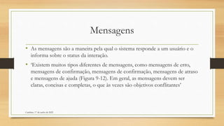 Mensagens
• As mensagens são a maneira pela qual o sistema responde a um usuário e o
informa sobre o status da interação.
• ‘Existem muitos tipos diferentes de mensagens, como mensagens de erro,
mensagens de confirmação, mensagens de confirmação, mensagens de atraso
e mensagens de ajuda (Figura 9-12). Em geral, as mensagens devem ser
claras, concisas e completas, o que às vezes são objetivos conflitantes’
Cambine, 17 de junho de 2022
 