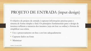 PROJETO DE ENTRADA (input design)
O objetivo do projeto de entrada é capturar informações precisas para o
sistema de forma simples e fácil. Os princípios fundamentais para o design de
insumos refletem a natureza dos insumos (seja em lote ou online) e formas de
simplificar sua coleta.
• Use o processamento on-line e em lote adequadamente
• Capturar dados na fonte
• Minimizar
Cambine, 17 de junho de 2022
 