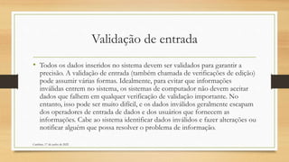 Validação de entrada
• Todos os dados inseridos no sistema devem ser validados para garantir a
precisão. A validação de entrada (também chamada de verificações de edição)
pode assumir várias formas. Idealmente, para evitar que informações
inválidas entrem no sistema, os sistemas de computador não devem aceitar
dados que falhem em qualquer verificação de validação importante. No
entanto, isso pode ser muito difícil, e os dados inválidos geralmente escapam
dos operadores de entrada de dados e dos usuários que fornecem as
informações. Cabe ao sistema identificar dados inválidos e fazer alterações ou
notificar alguém que possa resolver o problema de informação.
Cambine, 17 de junho de 2022
 
