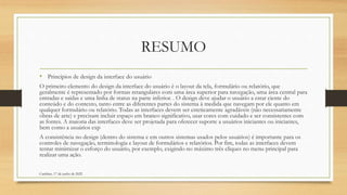 RESUMO
• Princípios de design da interface do usuário
O primeiro elemento do design da interface do usuário é o layout da tela, formulário ou relatório, que
geralmente é representado por formas retangulares com uma área superior para navegação, uma área central para
entradas e saídas e uma linha de status na parte inferior. . O design deve ajudar o usuário a estar ciente do
conteúdo e do contexto, tanto entre as diferentes partes do sistema à medida que navegam por ele quanto em
qualquer formulário ou relatório. Todas as interfaces devem ser esteticamente agradáveis (não necessariamente
obras de arte) e precisam incluir espaço em branco significativo, usar cores com cuidado e ser consistentes com
as fontes. A maioria das interfaces deve ser projetada para oferecer suporte a usuários iniciantes ou iniciantes,
bem como a usuários exp
A consistência no design (dentro do sistema e em outros sistemas usados pelos usuários) é importante para os
controles de navegação, terminologia e layout de formulários e relatórios. Por fim, todas as interfaces devem
tentar minimizar o esforço do usuário, por exemplo, exigindo no máximo três cliques no menu principal para
realizar uma ação.
Cambine, 17 de junho de 2022
 