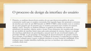 O processo de design da interface do usuário
• Primeiro, os analistas desenvolvem cenários de uso que descrevem padrões de ações
comumente usados que os usuários executarão. Em segundo lugar, eles projetam a estrutura
da interface por meio de um ISD baseado no DFD. O ISD é então testado com os cenários
de uso para garantir que ele permita que os usuários executem esses cenários de maneira
rápida e suave. Terceiro, os analistas definem os padrões de interface em termos de
metáfora(s) de interface, objetos, ações e ícones. Esses elementos são reunidos pelo design
de um modelo de interface básico para cada seção principal do sistema. Quarto, os designs
das interfaces individuais são prototipados, seja por meio de um storyboard simples, um
protótipo HTML ou um protótipo na linguagem de desenvolvimento do próprio sistema
(por exemplo, Visual Basic). Finalmente, a avaliação da interface é conduzida por avaliação
heurística, avaliação passo a passo, avaliação interativa ou teste formal de usabilidade. Essa
avaliação quase sempre identifica melhorias, por isso as interfaces são redesenhadas e
avaliadas ainda mais.
Cambine, 17 de junho de 2022
 