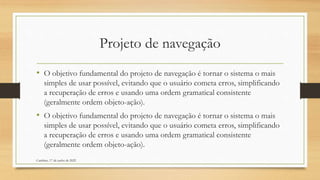 Projeto de navegação
• O objetivo fundamental do projeto de navegação é tornar o sistema o mais
simples de usar possível, evitando que o usuário cometa erros, simplificando
a recuperação de erros e usando uma ordem gramatical consistente
(geralmente ordem objeto-ação).
• O objetivo fundamental do projeto de navegação é tornar o sistema o mais
simples de usar possível, evitando que o usuário cometa erros, simplificando
a recuperação de erros e usando uma ordem gramatical consistente
(geralmente ordem objeto-ação).
Cambine, 17 de junho de 2022
 