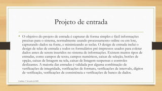 Projeto de entrada
• O objetivo do projeto de entrada é capturar de forma simples e fácil informações
precisas para o sistema, normalmente usando processamento online ou em lote,
capturando dados na fonte, e minimizando as teclas. O design de entrada inclui o
design de telas de entrada e todos os formulários pré-impressos usados para coletar
dados antes de serem inseridos no sistema de informações. Existem muitos tipos de
entradas, como campos de texto, campos numéricos, caixas de seleção, botões de
opção, caixas de listagem na tela, caixas de listagem suspensas e controles
deslizantes. A maioria das entradas é validada por alguma combinação de
verificações de integridade, verificações de formato, verificações de intervalo, dígitos
de verificação, verificações de consistência e verificações de banco de dados.
Cambine, 17 de junho de 2022
 
