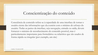 Conscientização do conteúdo
Consciência de conteúdo refere-se à capacidade de uma interface de tornar o
usuário ciente das informações que ela contém com o mínimo de esforço do
usuário. Todas as partes da interface, seja navegação, entrada ou saída, devem
fornecer o máximo de reconhecimento de conteúdo possível, mas é
particularmente importante para formulários ou relatórios que são usados de
forma rápida ou irregular (por exemplo, um site)
Cambine, 17 de junho de 2022
 