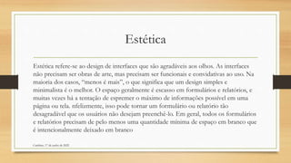 Estética
Estética refere-se ao design de interfaces que são agradáveis aos olhos. As interfaces
não precisam ser obras de arte, mas precisam ser funcionais e convidativas ao uso. Na
maioria dos casos, “menos é mais”, o que significa que um design simples e
minimalista é o melhor. O espaço geralmente é escasso em formulários e relatórios, e
muitas vezes há a tentação de espremer o máximo de informações possível em uma
página ou tela. nfelizmente, isso pode tornar um formulário ou relatório tão
desagradável que os usuários não desejam preenchê-lo. Em geral, todos os formulários
e relatórios precisam de pelo menos uma quantidade mínima de espaço em branco que
é intencionalmente deixado em branco
Cambine, 17 de junho de 2022
 