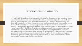 Experiência de usuário
• A experiência do usuário refere-se ao design da interface do usuário tendo em mente o nível
de experiência do usuário com o computador. Um sistema de computador será usado por
pessoas com experiência e por pessoas sem experiência; a interface do usuário deve ser
projetada para ambos os tipos. Usuários novatos geralmente estão mais preocupados com a
facilidade de aprendizado – com que rapidez e facilidade eles podem aprender a usar o
sistema. Os usuários experientes geralmente estão mais preocupados com a facilidade de uso
- com que rapidez e facilidade eles podem concluir uma tarefa com o sistema depois de
aprenderem a usá-lo. Muitas vezes, esses dois objetivos são complementares e levam a
decisões de projeto semelhantes, mas, às vezes, há compensações. Os novatos, por exemplo,
geralmente preferem menus que mostram todas as funções do sistema disponíveis, pois
facilitam o aprendizado. Os especialistas, por outro lado, às vezes preferem menos menus
organizados em torno das funções mais usadas.
Cambine, 17 de junho de 2022
 