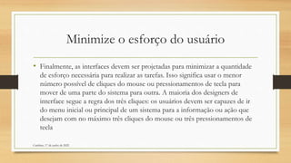 Minimize o esforço do usuário
• Finalmente, as interfaces devem ser projetadas para minimizar a quantidade
de esforço necessária para realizar as tarefas. Isso significa usar o menor
número possível de cliques do mouse ou pressionamentos de tecla para
mover de uma parte do sistema para outra. A maioria dos designers de
interface segue a regra dos três cliques: os usuários devem ser capazes de ir
do menu inicial ou principal de um sistema para a informação ou ação que
desejam com no máximo três cliques do mouse ou três pressionamentos de
tecla
Cambine, 17 de junho de 2022
 