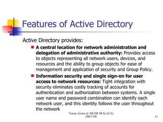 Features of Active Directory Active Directory provides: A central location for network administration and delegation of administrative authority:  Provides access to objects representing all network users, devices, and resources and the ability to group objects for ease of management and application of security and Group Policy. Information security and single sign-on for user access to network resources:  Tight integration with security eliminates costly tracking of accounts for authentication and authorization between systems. A single user name and password combination can identify each network user, and this identity follows the user throughout the network Varun Arora @ SICSR M.Sc.(CA) 2007-'09 