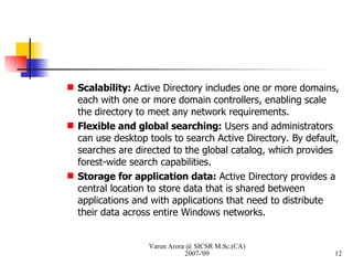 Scalability:  Active Directory includes one or more domains, each with one or more domain controllers, enabling scale the directory to meet any network requirements. Flexible and global searching:  Users and administrators can use desktop tools to search Active Directory. By default, searches are directed to the global catalog, which provides forest-wide search capabilities. Storage for application data:  Active Directory provides a central location to store data that is shared between applications and with applications that need to distribute their data across entire Windows networks. Varun Arora @ SICSR M.Sc.(CA) 2007-'09 