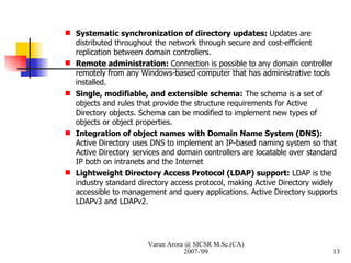Systematic synchronization of directory updates:  Updates are distributed throughout the network through secure and cost-efficient replication between domain controllers. Remote administration:  Connection is possible to any domain controller remotely from any Windows-based computer that has administrative tools installed. Single, modifiable, and extensible schema:  The schema is a set of objects and rules that provide the structure requirements for Active Directory objects. Schema can be modified to implement new types of objects or object properties. Integration of object names with Domain Name System (DNS):  Active Directory uses DNS to implement an IP-based naming system so that Active Directory services and domain controllers are locatable over standard IP both on intranets and the Internet Lightweight Directory Access Protocol (LDAP) support:  LDAP is the industry standard directory access protocol, making Active Directory widely accessible to management and query applications. Active Directory supports LDAPv3 and LDAPv2. Varun Arora @ SICSR M.Sc.(CA) 2007-'09 
