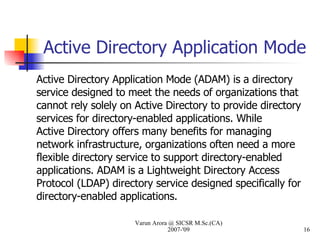 Active Directory Application Mode Active Directory Application Mode (ADAM) is a directory service designed to meet the needs of organizations that cannot rely solely on Active Directory to provide directory services for directory-enabled applications. While Active Directory offers many benefits for managing network infrastructure, organizations often need a more flexible directory service to support directory-enabled applications. ADAM is a Lightweight Directory Access Protocol (LDAP) directory service designed specifically for directory-enabled applications. Varun Arora @ SICSR M.Sc.(CA) 2007-'09 