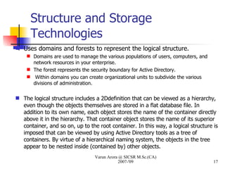 Structure and Storage Technologies Uses domains and forests to represent the logical structure. Domains are used to manage the various populations of users, computers, and network resources in your enterprise.  The forest represents the security boundary for Active Directory. Within domains you can create organizational units to subdivide the various divisions of administration. The logical structure includes a 2Ddefinition that can be viewed as a hierarchy, even though the objects themselves are stored in a flat database file. In addition to its own name, each object stores the name of the container directly above it in the hierarchy. That container object stores the name of its superior container, and so on, up to the root container. In this way, a logical structure is imposed that can be viewed by using Active Directory tools as a tree of containers. By virtue of a hierarchical naming system, the objects in the tree appear to be nested inside (contained by) other objects. Varun Arora @ SICSR M.Sc.(CA) 2007-'09 