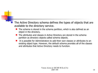 The Active Directory schema defines the types of objects that are available to the directory service.  The schema is stored in the schema partition, which is also defined as an object in the directory.  The attributes and classes in Active Directory are stored in the schema partition as directory objects called schema objects. It is possible for Administrators to add their own classes or attributes to an existing object type. However, the default schema provides all of the classes and attributes that Active Directory needs to function. Varun Arora @ SICSR M.Sc.(CA) 2007-'09 