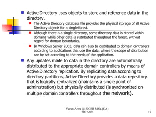 Active Directory uses objects to store and reference data in the directory. The Active Directory database file provides the physical storage of all Active Directory objects for a single forest. Although there is a single directory, some directory data is stored within domains while other data is distributed throughout the forest, without regard for domain boundaries. In Windows Server 2003, data can also be distributed to domain controllers according to applications that use the data, where the scope of distribution can be set according to the needs of the application. Any updates made to data in the directory are automatically distributed to the appropriate domain controllers by means of Active Directory replication. By replicating data according to directory partitions, Active Directory provides a data repository that is logically centralized (maintains a single point of administration) but physically distributed (is synchronized on multiple domain controllers throughout t he network). Varun Arora @ SICSR M.Sc.(CA) 2007-'09 